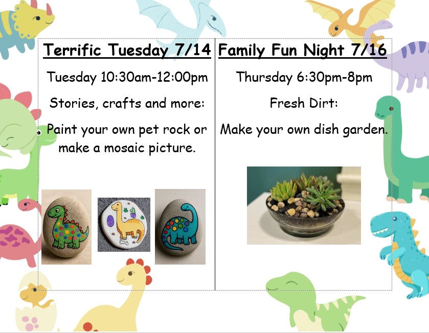 Terrific Tuesday 7/14 10:30am-12:00pm. Stories, crafts and more: Paint your own pet rock or make a mosaic picture. Family Fun Night 7/16 Thursday 6:30pm-8pm. Fresh Dirt: Make your own dish garden.